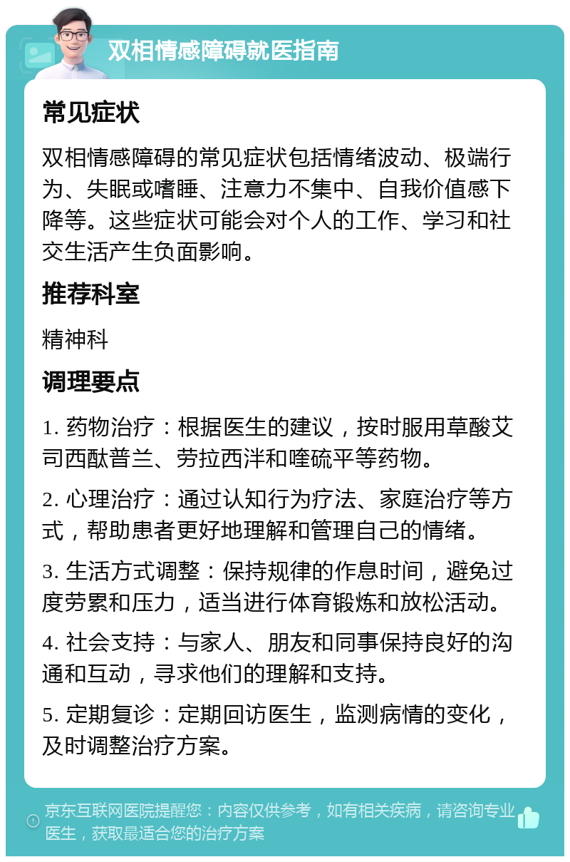 双相情感障碍就医指南 常见症状 双相情感障碍的常见症状包括情绪波动、极端行为、失眠或嗜睡、注意力不集中、自我价值感下降等。这些症状可能会对个人的工作、学习和社交生活产生负面影响。 推荐科室 精神科 调理要点 1. 药物治疗：根据医生的建议，按时服用草酸艾司西酞普兰、劳拉西泮和喹硫平等药物。 2. 心理治疗：通过认知行为疗法、家庭治疗等方式，帮助患者更好地理解和管理自己的情绪。 3. 生活方式调整：保持规律的作息时间，避免过度劳累和压力，适当进行体育锻炼和放松活动。 4. 社会支持：与家人、朋友和同事保持良好的沟通和互动，寻求他们的理解和支持。 5. 定期复诊：定期回访医生，监测病情的变化，及时调整治疗方案。