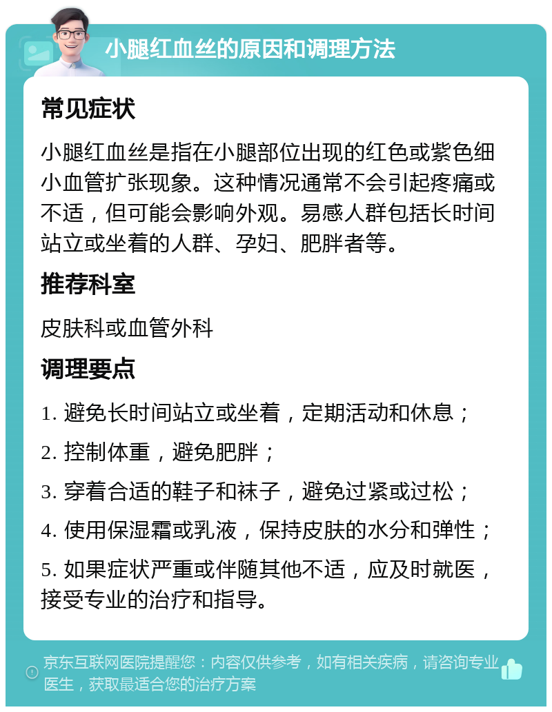 小腿红血丝的原因和调理方法 常见症状 小腿红血丝是指在小腿部位出现的红色或紫色细小血管扩张现象。这种情况通常不会引起疼痛或不适，但可能会影响外观。易感人群包括长时间站立或坐着的人群、孕妇、肥胖者等。 推荐科室 皮肤科或血管外科 调理要点 1. 避免长时间站立或坐着，定期活动和休息； 2. 控制体重，避免肥胖； 3. 穿着合适的鞋子和袜子，避免过紧或过松； 4. 使用保湿霜或乳液，保持皮肤的水分和弹性； 5. 如果症状严重或伴随其他不适，应及时就医，接受专业的治疗和指导。