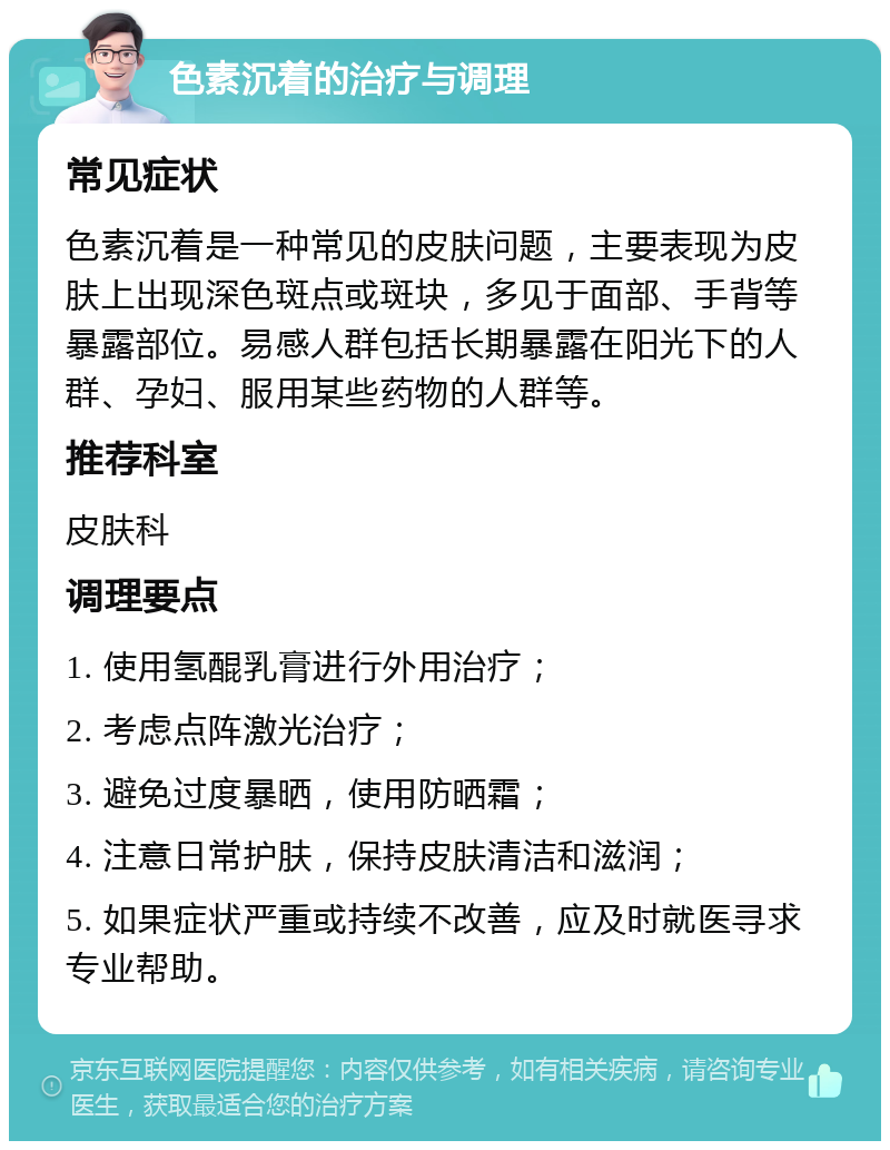 色素沉着的治疗与调理 常见症状 色素沉着是一种常见的皮肤问题，主要表现为皮肤上出现深色斑点或斑块，多见于面部、手背等暴露部位。易感人群包括长期暴露在阳光下的人群、孕妇、服用某些药物的人群等。 推荐科室 皮肤科 调理要点 1. 使用氢醌乳膏进行外用治疗； 2. 考虑点阵激光治疗； 3. 避免过度暴晒，使用防晒霜； 4. 注意日常护肤，保持皮肤清洁和滋润； 5. 如果症状严重或持续不改善，应及时就医寻求专业帮助。