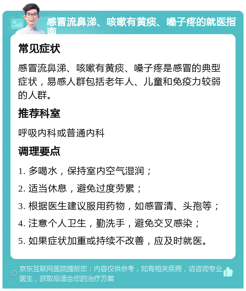 感冒流鼻涕、咳嗽有黄痰、嗓子疼的就医指南 常见症状 感冒流鼻涕、咳嗽有黄痰、嗓子疼是感冒的典型症状，易感人群包括老年人、儿童和免疫力较弱的人群。 推荐科室 呼吸内科或普通内科 调理要点 1. 多喝水，保持室内空气湿润； 2. 适当休息，避免过度劳累； 3. 根据医生建议服用药物，如感冒清、头孢等； 4. 注意个人卫生，勤洗手，避免交叉感染； 5. 如果症状加重或持续不改善，应及时就医。