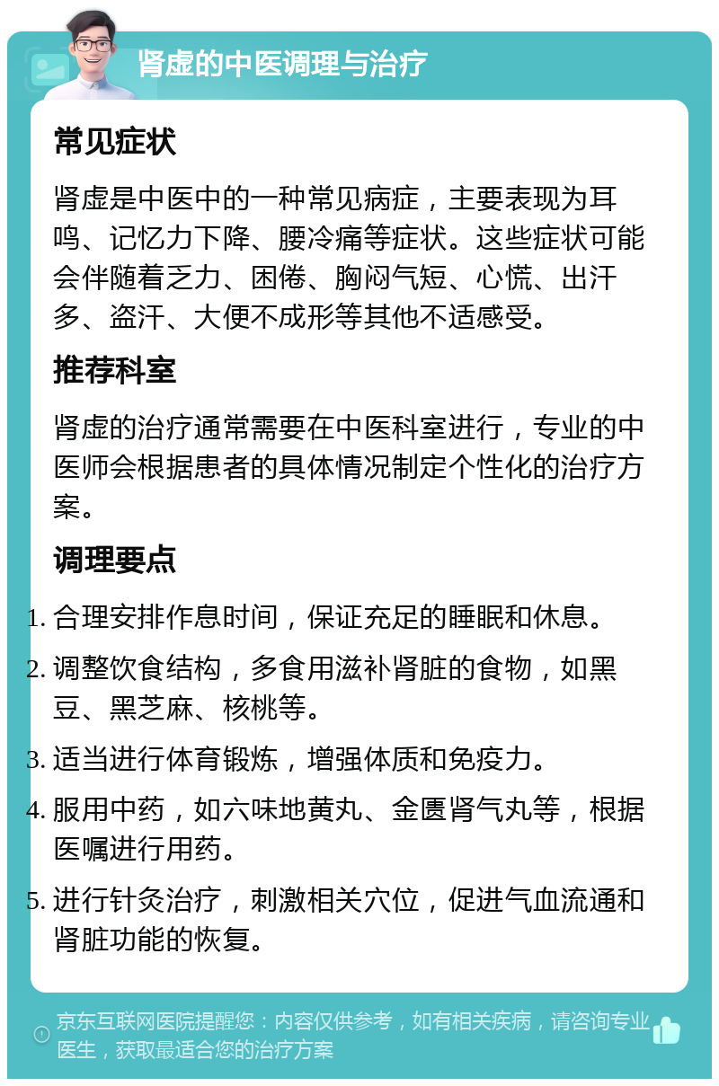 肾虚的中医调理与治疗 常见症状 肾虚是中医中的一种常见病症，主要表现为耳鸣、记忆力下降、腰冷痛等症状。这些症状可能会伴随着乏力、困倦、胸闷气短、心慌、出汗多、盗汗、大便不成形等其他不适感受。 推荐科室 肾虚的治疗通常需要在中医科室进行，专业的中医师会根据患者的具体情况制定个性化的治疗方案。 调理要点 合理安排作息时间，保证充足的睡眠和休息。 调整饮食结构，多食用滋补肾脏的食物，如黑豆、黑芝麻、核桃等。 适当进行体育锻炼，增强体质和免疫力。 服用中药，如六味地黄丸、金匮肾气丸等，根据医嘱进行用药。 进行针灸治疗，刺激相关穴位，促进气血流通和肾脏功能的恢复。