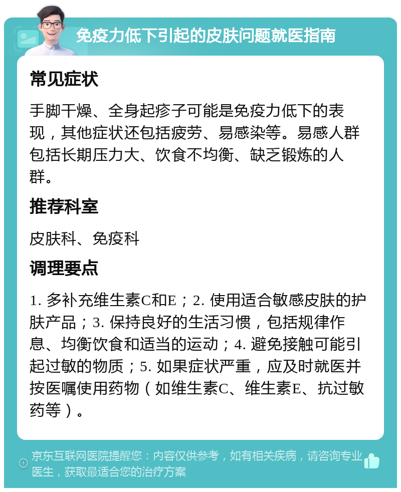 免疫力低下引起的皮肤问题就医指南 常见症状 手脚干燥、全身起疹子可能是免疫力低下的表现，其他症状还包括疲劳、易感染等。易感人群包括长期压力大、饮食不均衡、缺乏锻炼的人群。 推荐科室 皮肤科、免疫科 调理要点 1. 多补充维生素C和E；2. 使用适合敏感皮肤的护肤产品；3. 保持良好的生活习惯，包括规律作息、均衡饮食和适当的运动；4. 避免接触可能引起过敏的物质；5. 如果症状严重，应及时就医并按医嘱使用药物（如维生素C、维生素E、抗过敏药等）。