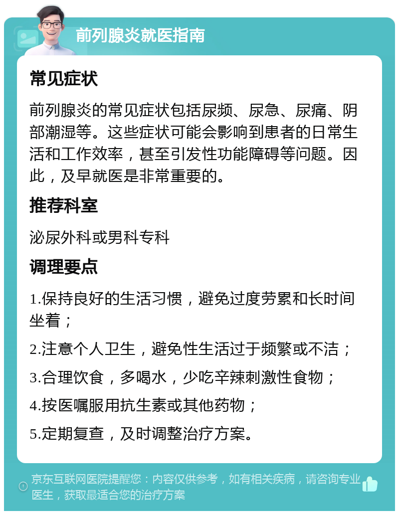 前列腺炎就医指南 常见症状 前列腺炎的常见症状包括尿频、尿急、尿痛、阴部潮湿等。这些症状可能会影响到患者的日常生活和工作效率，甚至引发性功能障碍等问题。因此，及早就医是非常重要的。 推荐科室 泌尿外科或男科专科 调理要点 1.保持良好的生活习惯，避免过度劳累和长时间坐着； 2.注意个人卫生，避免性生活过于频繁或不洁； 3.合理饮食，多喝水，少吃辛辣刺激性食物； 4.按医嘱服用抗生素或其他药物； 5.定期复查，及时调整治疗方案。