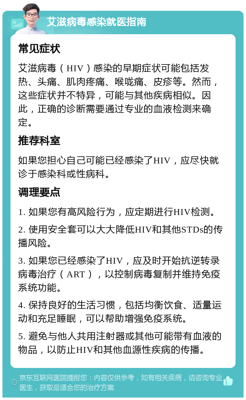 艾滋病毒感染就医指南 常见症状 艾滋病毒（HIV）感染的早期症状可能包括发热、头痛、肌肉疼痛、喉咙痛、皮疹等。然而，这些症状并不特异，可能与其他疾病相似。因此，正确的诊断需要通过专业的血液检测来确定。 推荐科室 如果您担心自己可能已经感染了HIV，应尽快就诊于感染科或性病科。 调理要点 1. 如果您有高风险行为，应定期进行HIV检测。 2. 使用安全套可以大大降低HIV和其他STDs的传播风险。 3. 如果您已经感染了HIV，应及时开始抗逆转录病毒治疗（ART），以控制病毒复制并维持免疫系统功能。 4. 保持良好的生活习惯，包括均衡饮食、适量运动和充足睡眠，可以帮助增强免疫系统。 5. 避免与他人共用注射器或其他可能带有血液的物品，以防止HIV和其他血源性疾病的传播。