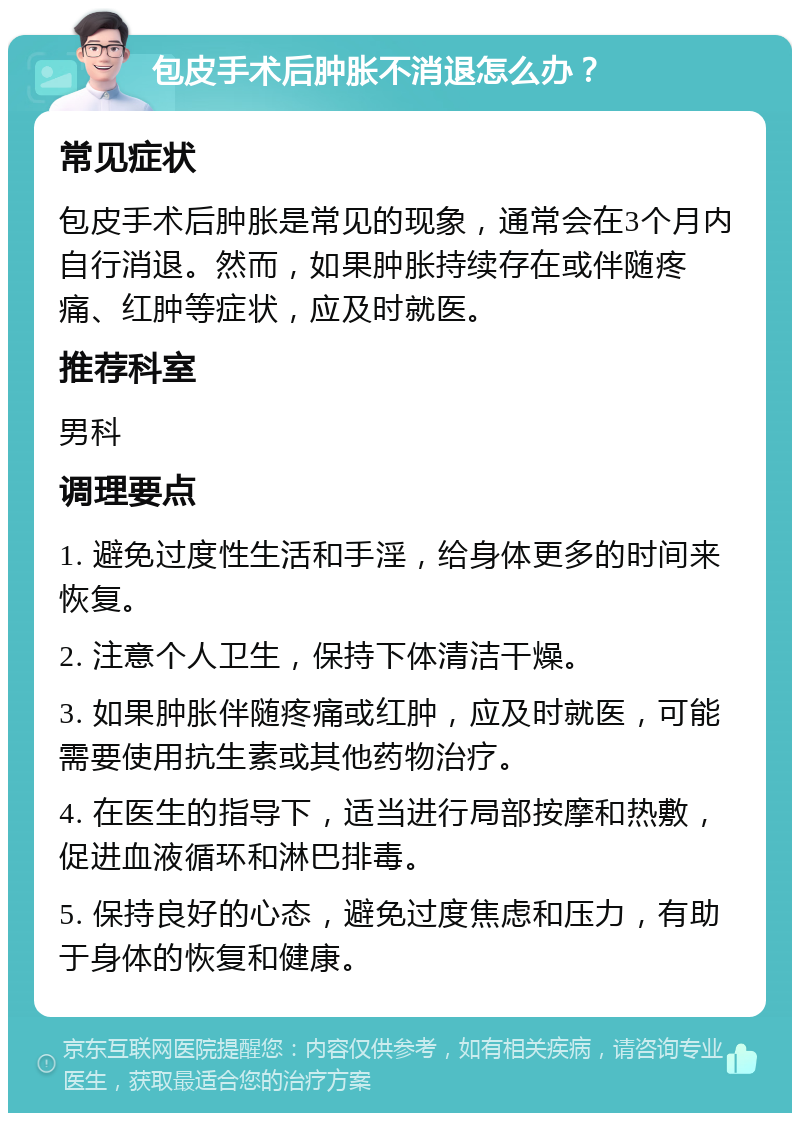 包皮手术后肿胀不消退怎么办？ 常见症状 包皮手术后肿胀是常见的现象，通常会在3个月内自行消退。然而，如果肿胀持续存在或伴随疼痛、红肿等症状，应及时就医。 推荐科室 男科 调理要点 1. 避免过度性生活和手淫，给身体更多的时间来恢复。 2. 注意个人卫生，保持下体清洁干燥。 3. 如果肿胀伴随疼痛或红肿，应及时就医，可能需要使用抗生素或其他药物治疗。 4. 在医生的指导下，适当进行局部按摩和热敷，促进血液循环和淋巴排毒。 5. 保持良好的心态，避免过度焦虑和压力，有助于身体的恢复和健康。