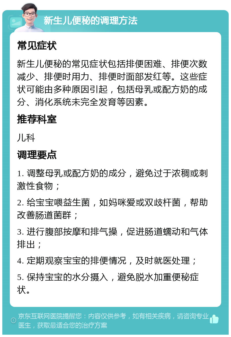 新生儿便秘的调理方法 常见症状 新生儿便秘的常见症状包括排便困难、排便次数减少、排便时用力、排便时面部发红等。这些症状可能由多种原因引起，包括母乳或配方奶的成分、消化系统未完全发育等因素。 推荐科室 儿科 调理要点 1. 调整母乳或配方奶的成分，避免过于浓稠或刺激性食物； 2. 给宝宝喂益生菌，如妈咪爱或双歧杆菌，帮助改善肠道菌群； 3. 进行腹部按摩和排气操，促进肠道蠕动和气体排出； 4. 定期观察宝宝的排便情况，及时就医处理； 5. 保持宝宝的水分摄入，避免脱水加重便秘症状。