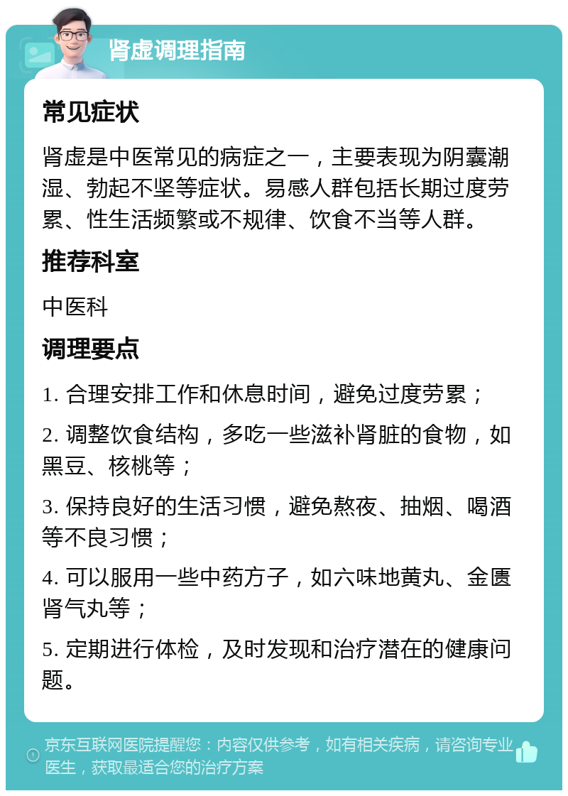 肾虚调理指南 常见症状 肾虚是中医常见的病症之一，主要表现为阴囊潮湿、勃起不坚等症状。易感人群包括长期过度劳累、性生活频繁或不规律、饮食不当等人群。 推荐科室 中医科 调理要点 1. 合理安排工作和休息时间，避免过度劳累； 2. 调整饮食结构，多吃一些滋补肾脏的食物，如黑豆、核桃等； 3. 保持良好的生活习惯，避免熬夜、抽烟、喝酒等不良习惯； 4. 可以服用一些中药方子，如六味地黄丸、金匮肾气丸等； 5. 定期进行体检，及时发现和治疗潜在的健康问题。