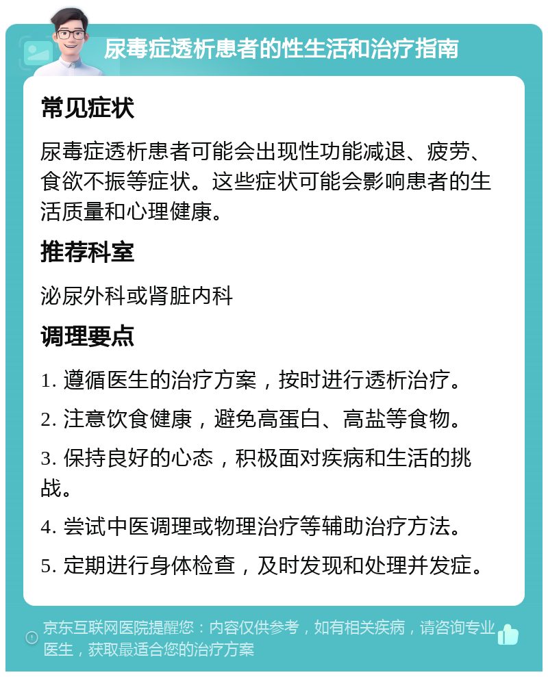 尿毒症透析患者的性生活和治疗指南 常见症状 尿毒症透析患者可能会出现性功能减退、疲劳、食欲不振等症状。这些症状可能会影响患者的生活质量和心理健康。 推荐科室 泌尿外科或肾脏内科 调理要点 1. 遵循医生的治疗方案，按时进行透析治疗。 2. 注意饮食健康，避免高蛋白、高盐等食物。 3. 保持良好的心态，积极面对疾病和生活的挑战。 4. 尝试中医调理或物理治疗等辅助治疗方法。 5. 定期进行身体检查，及时发现和处理并发症。