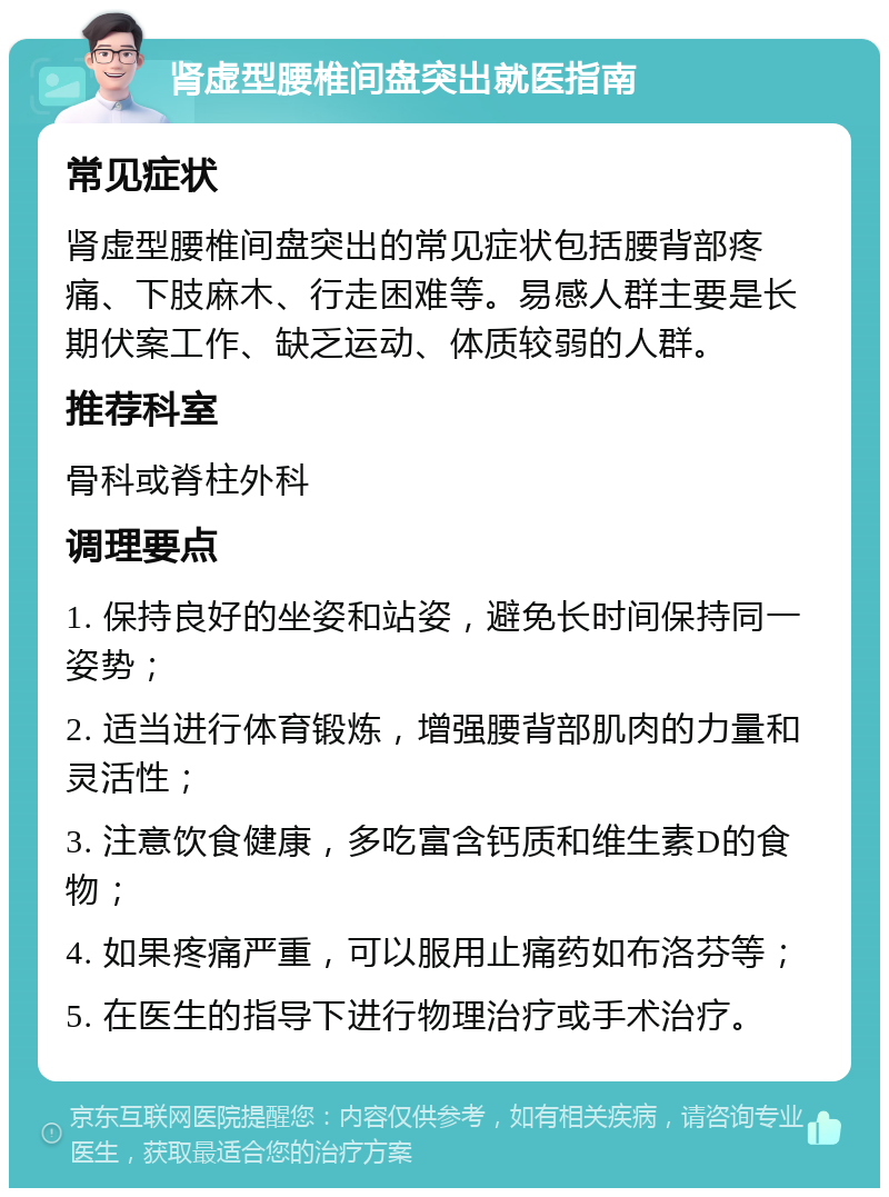 肾虚型腰椎间盘突出就医指南 常见症状 肾虚型腰椎间盘突出的常见症状包括腰背部疼痛、下肢麻木、行走困难等。易感人群主要是长期伏案工作、缺乏运动、体质较弱的人群。 推荐科室 骨科或脊柱外科 调理要点 1. 保持良好的坐姿和站姿，避免长时间保持同一姿势； 2. 适当进行体育锻炼，增强腰背部肌肉的力量和灵活性； 3. 注意饮食健康，多吃富含钙质和维生素D的食物； 4. 如果疼痛严重，可以服用止痛药如布洛芬等； 5. 在医生的指导下进行物理治疗或手术治疗。