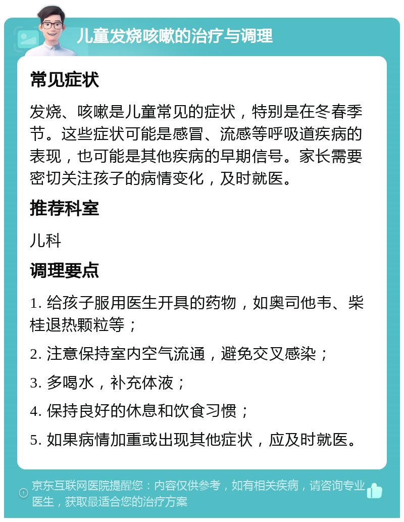 儿童发烧咳嗽的治疗与调理 常见症状 发烧、咳嗽是儿童常见的症状，特别是在冬春季节。这些症状可能是感冒、流感等呼吸道疾病的表现，也可能是其他疾病的早期信号。家长需要密切关注孩子的病情变化，及时就医。 推荐科室 儿科 调理要点 1. 给孩子服用医生开具的药物，如奥司他韦、柴桂退热颗粒等； 2. 注意保持室内空气流通，避免交叉感染； 3. 多喝水，补充体液； 4. 保持良好的休息和饮食习惯； 5. 如果病情加重或出现其他症状，应及时就医。