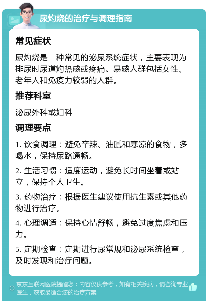 尿灼烧的治疗与调理指南 常见症状 尿灼烧是一种常见的泌尿系统症状，主要表现为排尿时尿道灼热感或疼痛。易感人群包括女性、老年人和免疫力较弱的人群。 推荐科室 泌尿外科或妇科 调理要点 1. 饮食调理：避免辛辣、油腻和寒凉的食物，多喝水，保持尿路通畅。 2. 生活习惯：适度运动，避免长时间坐着或站立，保持个人卫生。 3. 药物治疗：根据医生建议使用抗生素或其他药物进行治疗。 4. 心理调适：保持心情舒畅，避免过度焦虑和压力。 5. 定期检查：定期进行尿常规和泌尿系统检查，及时发现和治疗问题。