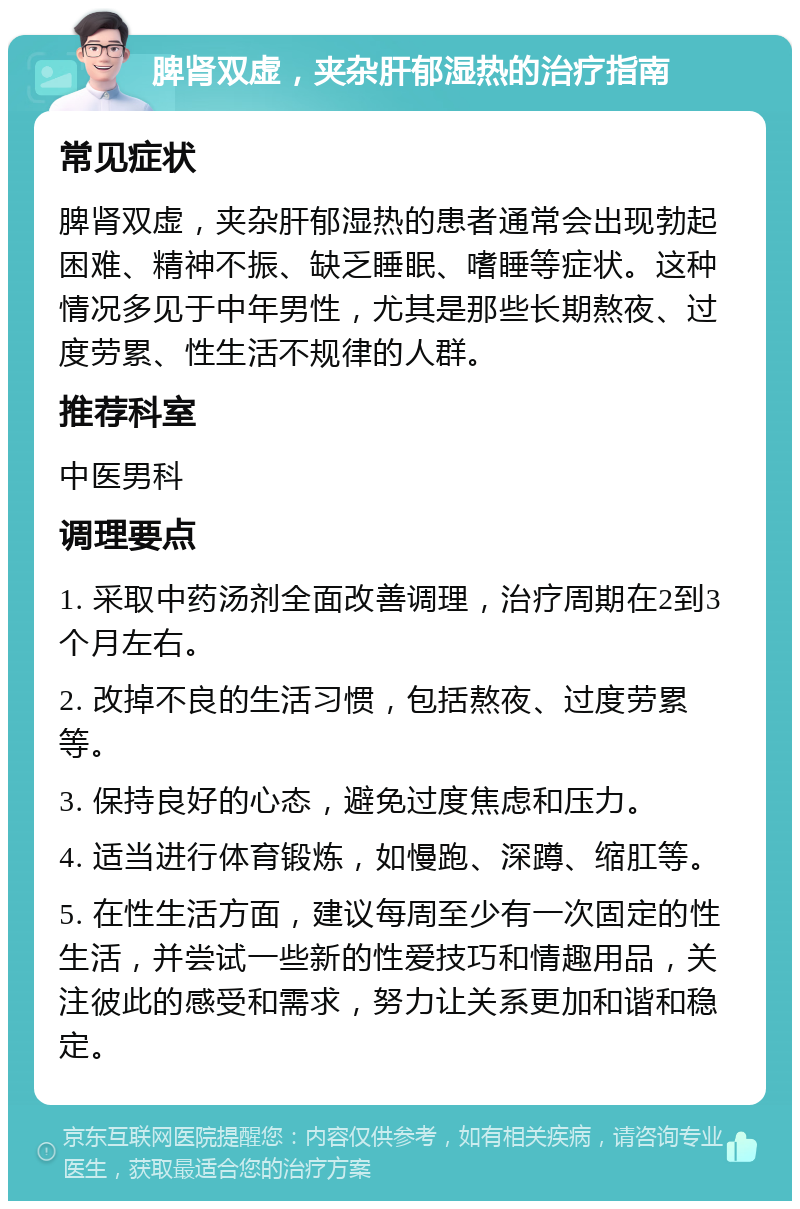 脾肾双虚，夹杂肝郁湿热的治疗指南 常见症状 脾肾双虚，夹杂肝郁湿热的患者通常会出现勃起困难、精神不振、缺乏睡眠、嗜睡等症状。这种情况多见于中年男性，尤其是那些长期熬夜、过度劳累、性生活不规律的人群。 推荐科室 中医男科 调理要点 1. 采取中药汤剂全面改善调理，治疗周期在2到3个月左右。 2. 改掉不良的生活习惯，包括熬夜、过度劳累等。 3. 保持良好的心态，避免过度焦虑和压力。 4. 适当进行体育锻炼，如慢跑、深蹲、缩肛等。 5. 在性生活方面，建议每周至少有一次固定的性生活，并尝试一些新的性爱技巧和情趣用品，关注彼此的感受和需求，努力让关系更加和谐和稳定。