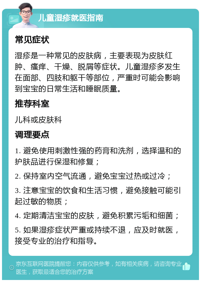 儿童湿疹就医指南 常见症状 湿疹是一种常见的皮肤病，主要表现为皮肤红肿、瘙痒、干燥、脱屑等症状。儿童湿疹多发生在面部、四肢和躯干等部位，严重时可能会影响到宝宝的日常生活和睡眠质量。 推荐科室 儿科或皮肤科 调理要点 1. 避免使用刺激性强的药膏和洗剂，选择温和的护肤品进行保湿和修复； 2. 保持室内空气流通，避免宝宝过热或过冷； 3. 注意宝宝的饮食和生活习惯，避免接触可能引起过敏的物质； 4. 定期清洁宝宝的皮肤，避免积累污垢和细菌； 5. 如果湿疹症状严重或持续不退，应及时就医，接受专业的治疗和指导。