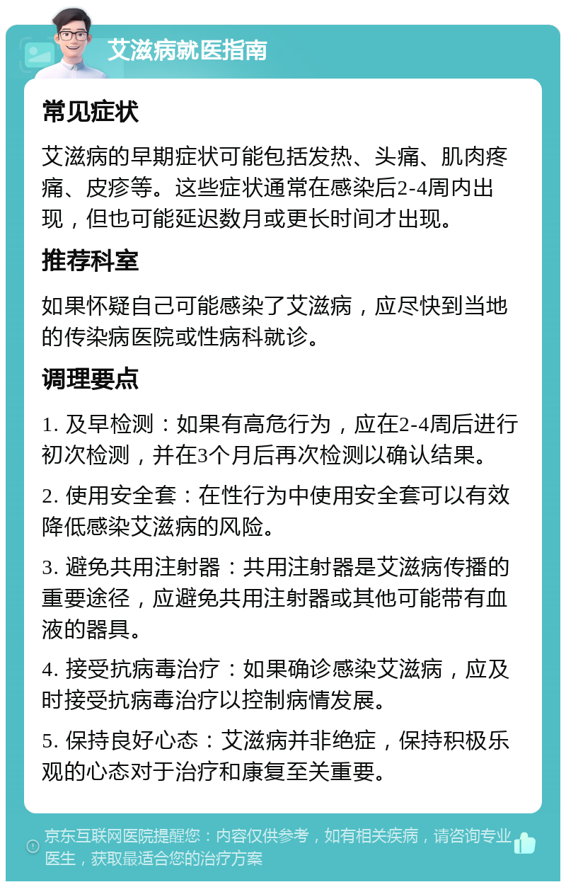 艾滋病就医指南 常见症状 艾滋病的早期症状可能包括发热、头痛、肌肉疼痛、皮疹等。这些症状通常在感染后2-4周内出现，但也可能延迟数月或更长时间才出现。 推荐科室 如果怀疑自己可能感染了艾滋病，应尽快到当地的传染病医院或性病科就诊。 调理要点 1. 及早检测：如果有高危行为，应在2-4周后进行初次检测，并在3个月后再次检测以确认结果。 2. 使用安全套：在性行为中使用安全套可以有效降低感染艾滋病的风险。 3. 避免共用注射器：共用注射器是艾滋病传播的重要途径，应避免共用注射器或其他可能带有血液的器具。 4. 接受抗病毒治疗：如果确诊感染艾滋病，应及时接受抗病毒治疗以控制病情发展。 5. 保持良好心态：艾滋病并非绝症，保持积极乐观的心态对于治疗和康复至关重要。