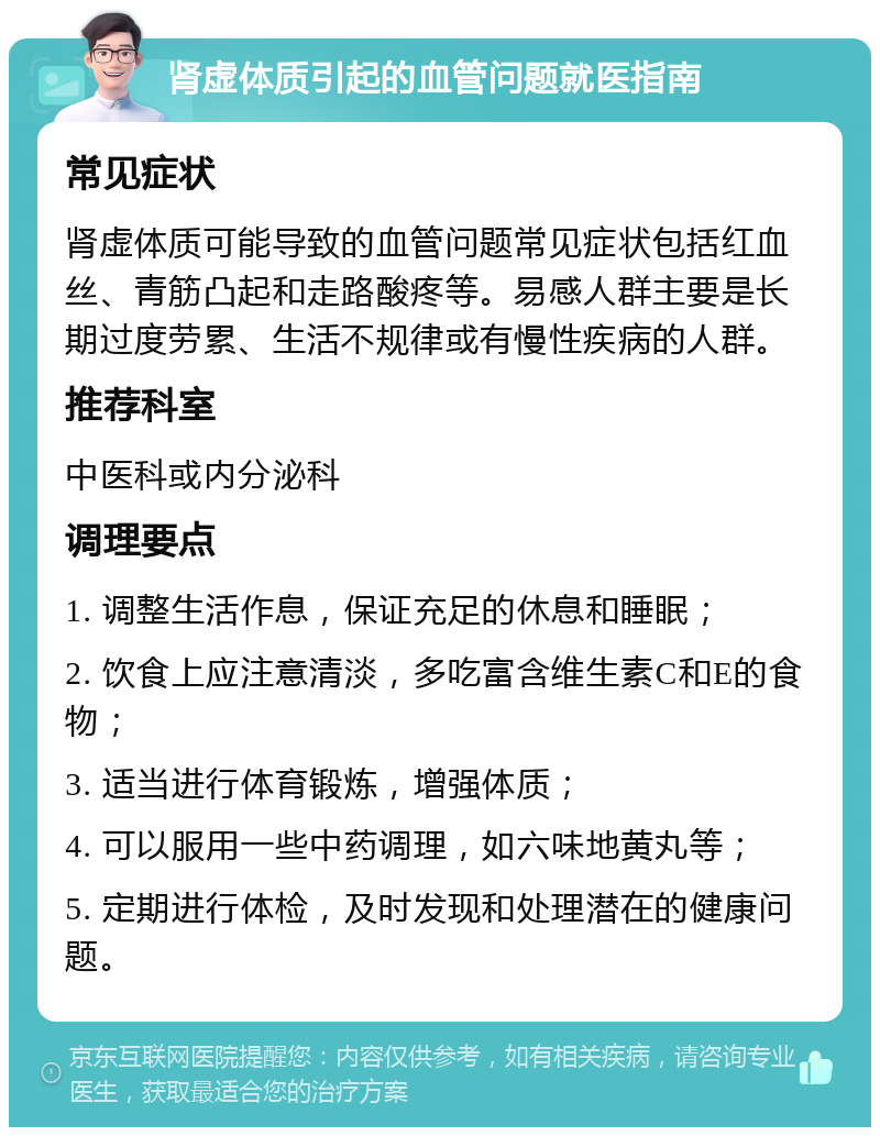 肾虚体质引起的血管问题就医指南 常见症状 肾虚体质可能导致的血管问题常见症状包括红血丝、青筋凸起和走路酸疼等。易感人群主要是长期过度劳累、生活不规律或有慢性疾病的人群。 推荐科室 中医科或内分泌科 调理要点 1. 调整生活作息，保证充足的休息和睡眠； 2. 饮食上应注意清淡，多吃富含维生素C和E的食物； 3. 适当进行体育锻炼，增强体质； 4. 可以服用一些中药调理，如六味地黄丸等； 5. 定期进行体检，及时发现和处理潜在的健康问题。