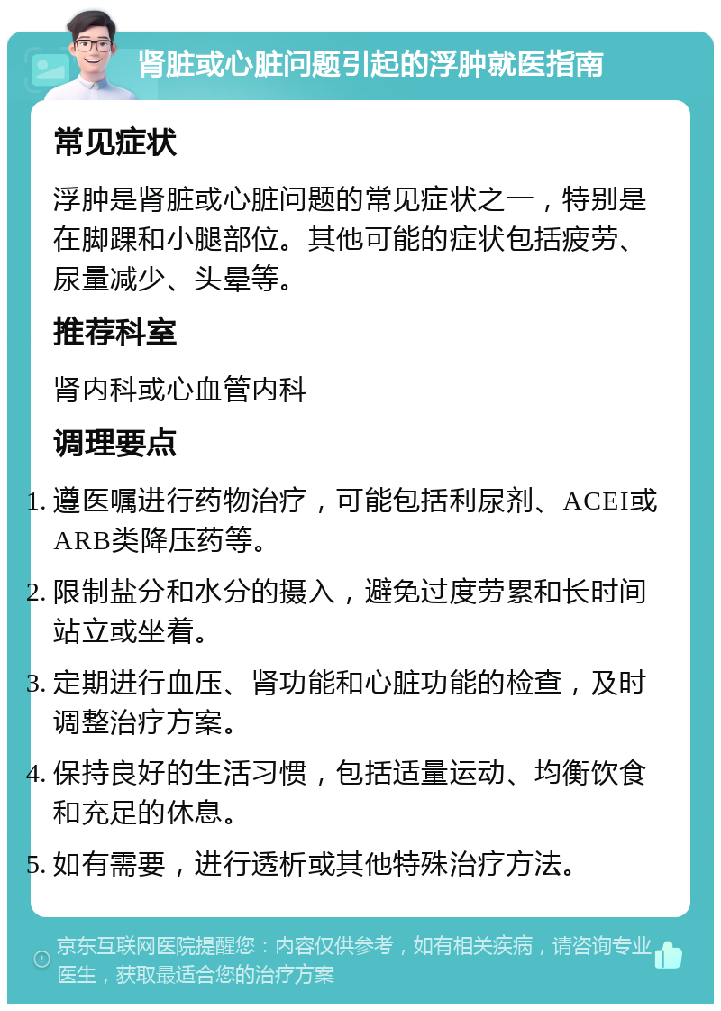 肾脏或心脏问题引起的浮肿就医指南 常见症状 浮肿是肾脏或心脏问题的常见症状之一，特别是在脚踝和小腿部位。其他可能的症状包括疲劳、尿量减少、头晕等。 推荐科室 肾内科或心血管内科 调理要点 遵医嘱进行药物治疗，可能包括利尿剂、ACEI或ARB类降压药等。 限制盐分和水分的摄入，避免过度劳累和长时间站立或坐着。 定期进行血压、肾功能和心脏功能的检查，及时调整治疗方案。 保持良好的生活习惯，包括适量运动、均衡饮食和充足的休息。 如有需要，进行透析或其他特殊治疗方法。