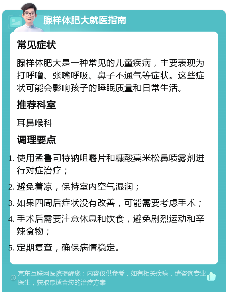 腺样体肥大就医指南 常见症状 腺样体肥大是一种常见的儿童疾病，主要表现为打呼噜、张嘴呼吸、鼻子不通气等症状。这些症状可能会影响孩子的睡眠质量和日常生活。 推荐科室 耳鼻喉科 调理要点 使用孟鲁司特钠咀嚼片和糠酸莫米松鼻喷雾剂进行对症治疗； 避免着凉，保持室内空气湿润； 如果四周后症状没有改善，可能需要考虑手术； 手术后需要注意休息和饮食，避免剧烈运动和辛辣食物； 定期复查，确保病情稳定。