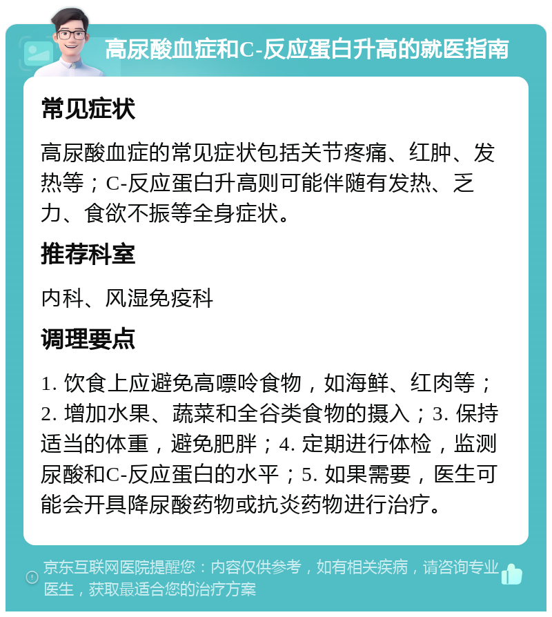 高尿酸血症和C-反应蛋白升高的就医指南 常见症状 高尿酸血症的常见症状包括关节疼痛、红肿、发热等；C-反应蛋白升高则可能伴随有发热、乏力、食欲不振等全身症状。 推荐科室 内科、风湿免疫科 调理要点 1. 饮食上应避免高嘌呤食物，如海鲜、红肉等；2. 增加水果、蔬菜和全谷类食物的摄入；3. 保持适当的体重，避免肥胖；4. 定期进行体检，监测尿酸和C-反应蛋白的水平；5. 如果需要，医生可能会开具降尿酸药物或抗炎药物进行治疗。