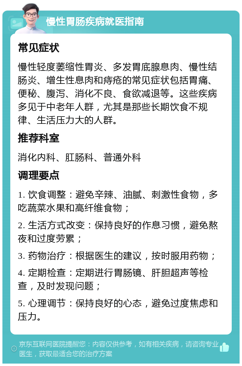 慢性胃肠疾病就医指南 常见症状 慢性轻度萎缩性胃炎、多发胃底腺息肉、慢性结肠炎、增生性息肉和痔疮的常见症状包括胃痛、便秘、腹泻、消化不良、食欲减退等。这些疾病多见于中老年人群，尤其是那些长期饮食不规律、生活压力大的人群。 推荐科室 消化内科、肛肠科、普通外科 调理要点 1. 饮食调整：避免辛辣、油腻、刺激性食物，多吃蔬菜水果和高纤维食物； 2. 生活方式改变：保持良好的作息习惯，避免熬夜和过度劳累； 3. 药物治疗：根据医生的建议，按时服用药物； 4. 定期检查：定期进行胃肠镜、肝胆超声等检查，及时发现问题； 5. 心理调节：保持良好的心态，避免过度焦虑和压力。