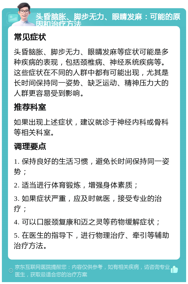 头昏脑胀、脚步无力、眼睛发麻：可能的原因和治疗方法 常见症状 头昏脑胀、脚步无力、眼睛发麻等症状可能是多种疾病的表现，包括颈椎病、神经系统疾病等。这些症状在不同的人群中都有可能出现，尤其是长时间保持同一姿势、缺乏运动、精神压力大的人群更容易受到影响。 推荐科室 如果出现上述症状，建议就诊于神经内科或骨科等相关科室。 调理要点 1. 保持良好的生活习惯，避免长时间保持同一姿势； 2. 适当进行体育锻炼，增强身体素质； 3. 如果症状严重，应及时就医，接受专业的治疗； 4. 可以口服颈复康和迈之灵等药物缓解症状； 5. 在医生的指导下，进行物理治疗、牵引等辅助治疗方法。