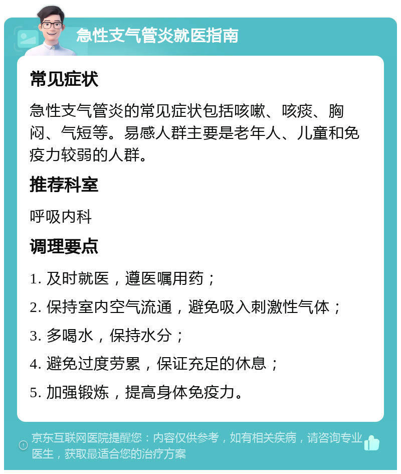 急性支气管炎就医指南 常见症状 急性支气管炎的常见症状包括咳嗽、咳痰、胸闷、气短等。易感人群主要是老年人、儿童和免疫力较弱的人群。 推荐科室 呼吸内科 调理要点 1. 及时就医，遵医嘱用药； 2. 保持室内空气流通，避免吸入刺激性气体； 3. 多喝水，保持水分； 4. 避免过度劳累，保证充足的休息； 5. 加强锻炼，提高身体免疫力。