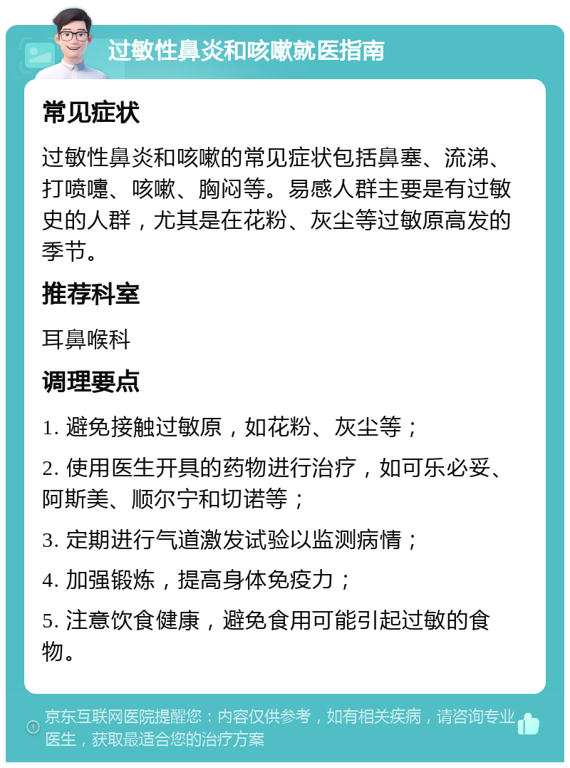 过敏性鼻炎和咳嗽就医指南 常见症状 过敏性鼻炎和咳嗽的常见症状包括鼻塞、流涕、打喷嚏、咳嗽、胸闷等。易感人群主要是有过敏史的人群，尤其是在花粉、灰尘等过敏原高发的季节。 推荐科室 耳鼻喉科 调理要点 1. 避免接触过敏原，如花粉、灰尘等； 2. 使用医生开具的药物进行治疗，如可乐必妥、阿斯美、顺尔宁和切诺等； 3. 定期进行气道激发试验以监测病情； 4. 加强锻炼，提高身体免疫力； 5. 注意饮食健康，避免食用可能引起过敏的食物。