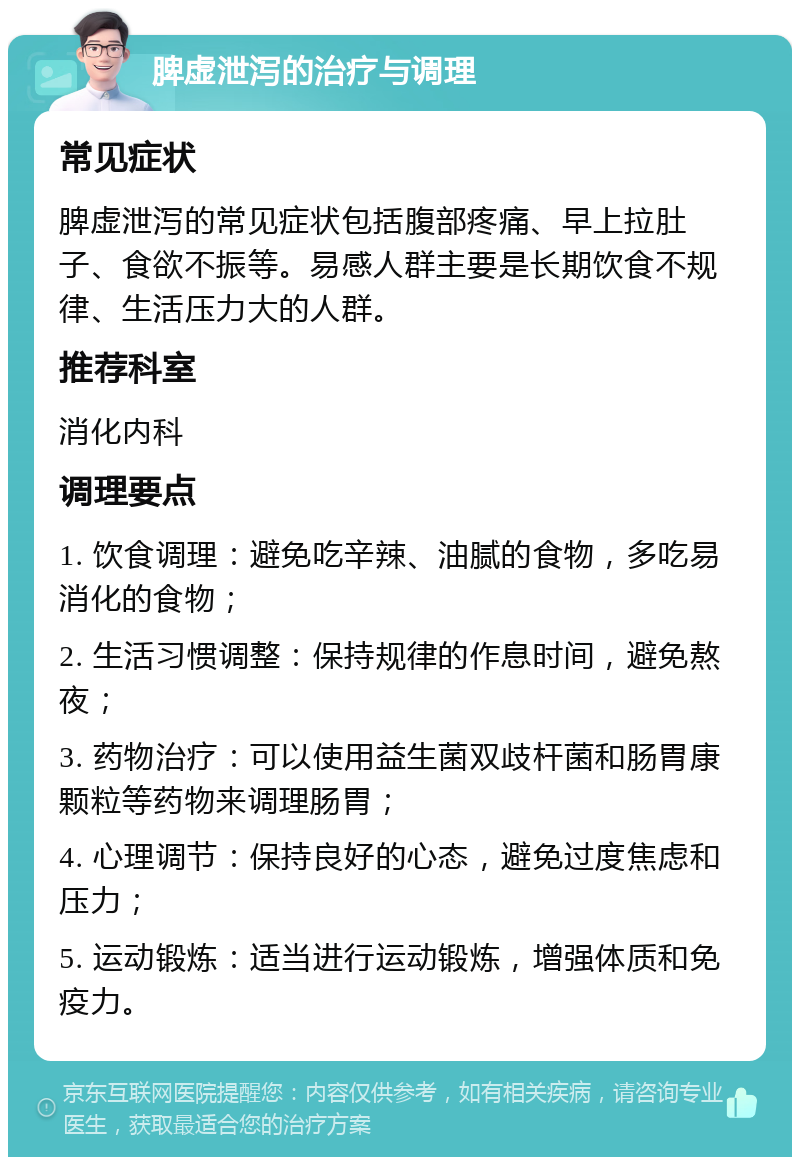 脾虚泄泻的治疗与调理 常见症状 脾虚泄泻的常见症状包括腹部疼痛、早上拉肚子、食欲不振等。易感人群主要是长期饮食不规律、生活压力大的人群。 推荐科室 消化内科 调理要点 1. 饮食调理：避免吃辛辣、油腻的食物，多吃易消化的食物； 2. 生活习惯调整：保持规律的作息时间，避免熬夜； 3. 药物治疗：可以使用益生菌双歧杆菌和肠胃康颗粒等药物来调理肠胃； 4. 心理调节：保持良好的心态，避免过度焦虑和压力； 5. 运动锻炼：适当进行运动锻炼，增强体质和免疫力。