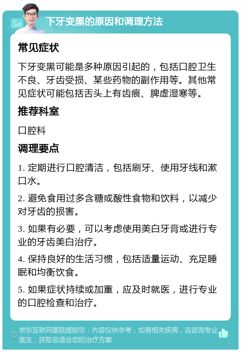 下牙变黑的原因和调理方法 常见症状 下牙变黑可能是多种原因引起的，包括口腔卫生不良、牙齿受损、某些药物的副作用等。其他常见症状可能包括舌头上有齿痕、脾虚湿寒等。 推荐科室 口腔科 调理要点 1. 定期进行口腔清洁，包括刷牙、使用牙线和漱口水。 2. 避免食用过多含糖或酸性食物和饮料，以减少对牙齿的损害。 3. 如果有必要，可以考虑使用美白牙膏或进行专业的牙齿美白治疗。 4. 保持良好的生活习惯，包括适量运动、充足睡眠和均衡饮食。 5. 如果症状持续或加重，应及时就医，进行专业的口腔检查和治疗。