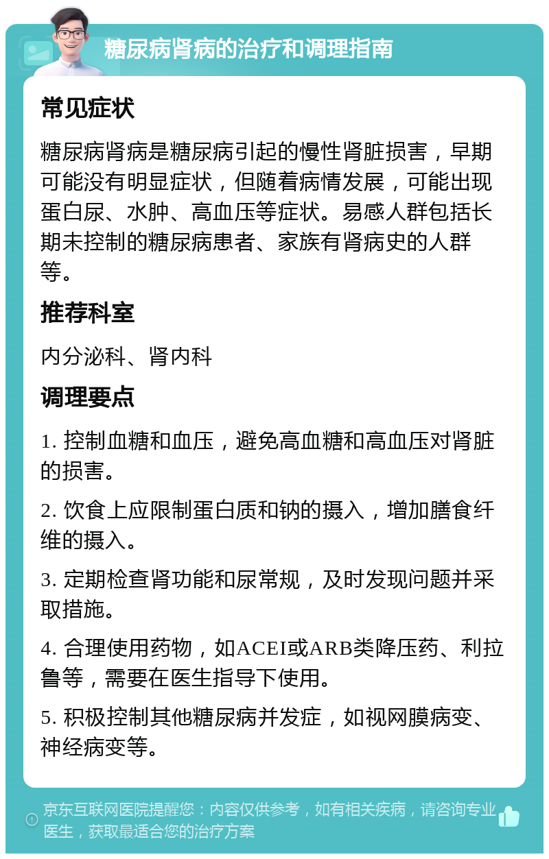 糖尿病肾病的治疗和调理指南 常见症状 糖尿病肾病是糖尿病引起的慢性肾脏损害，早期可能没有明显症状，但随着病情发展，可能出现蛋白尿、水肿、高血压等症状。易感人群包括长期未控制的糖尿病患者、家族有肾病史的人群等。 推荐科室 内分泌科、肾内科 调理要点 1. 控制血糖和血压，避免高血糖和高血压对肾脏的损害。 2. 饮食上应限制蛋白质和钠的摄入，增加膳食纤维的摄入。 3. 定期检查肾功能和尿常规，及时发现问题并采取措施。 4. 合理使用药物，如ACEI或ARB类降压药、利拉鲁等，需要在医生指导下使用。 5. 积极控制其他糖尿病并发症，如视网膜病变、神经病变等。