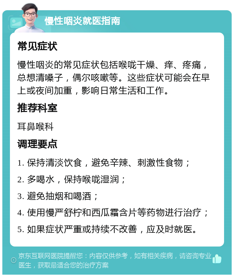 慢性咽炎就医指南 常见症状 慢性咽炎的常见症状包括喉咙干燥、痒、疼痛，总想清嗓子，偶尔咳嗽等。这些症状可能会在早上或夜间加重，影响日常生活和工作。 推荐科室 耳鼻喉科 调理要点 1. 保持清淡饮食，避免辛辣、刺激性食物； 2. 多喝水，保持喉咙湿润； 3. 避免抽烟和喝酒； 4. 使用慢严舒柠和西瓜霜含片等药物进行治疗； 5. 如果症状严重或持续不改善，应及时就医。