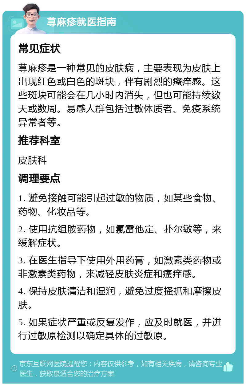 荨麻疹就医指南 常见症状 荨麻疹是一种常见的皮肤病，主要表现为皮肤上出现红色或白色的斑块，伴有剧烈的瘙痒感。这些斑块可能会在几小时内消失，但也可能持续数天或数周。易感人群包括过敏体质者、免疫系统异常者等。 推荐科室 皮肤科 调理要点 1. 避免接触可能引起过敏的物质，如某些食物、药物、化妆品等。 2. 使用抗组胺药物，如氯雷他定、扑尔敏等，来缓解症状。 3. 在医生指导下使用外用药膏，如激素类药物或非激素类药物，来减轻皮肤炎症和瘙痒感。 4. 保持皮肤清洁和湿润，避免过度搔抓和摩擦皮肤。 5. 如果症状严重或反复发作，应及时就医，并进行过敏原检测以确定具体的过敏原。