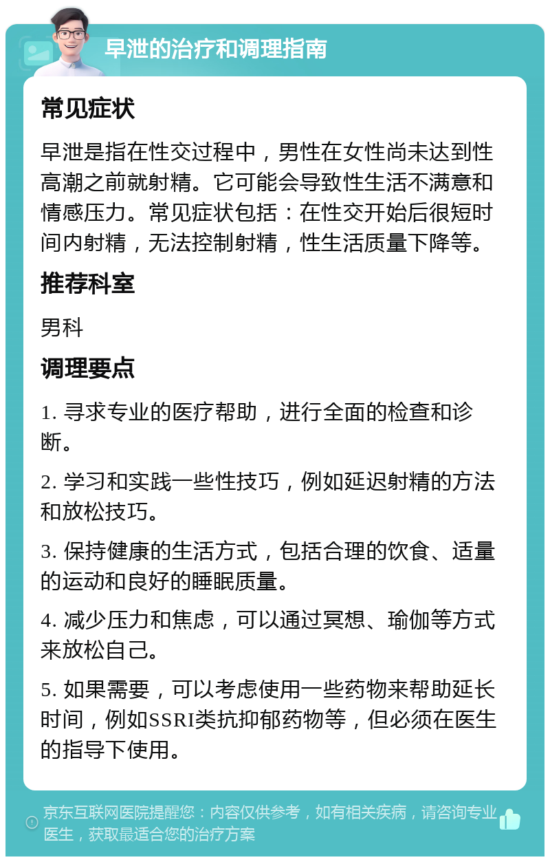 早泄的治疗和调理指南 常见症状 早泄是指在性交过程中，男性在女性尚未达到性高潮之前就射精。它可能会导致性生活不满意和情感压力。常见症状包括：在性交开始后很短时间内射精，无法控制射精，性生活质量下降等。 推荐科室 男科 调理要点 1. 寻求专业的医疗帮助，进行全面的检查和诊断。 2. 学习和实践一些性技巧，例如延迟射精的方法和放松技巧。 3. 保持健康的生活方式，包括合理的饮食、适量的运动和良好的睡眠质量。 4. 减少压力和焦虑，可以通过冥想、瑜伽等方式来放松自己。 5. 如果需要，可以考虑使用一些药物来帮助延长时间，例如SSRI类抗抑郁药物等，但必须在医生的指导下使用。