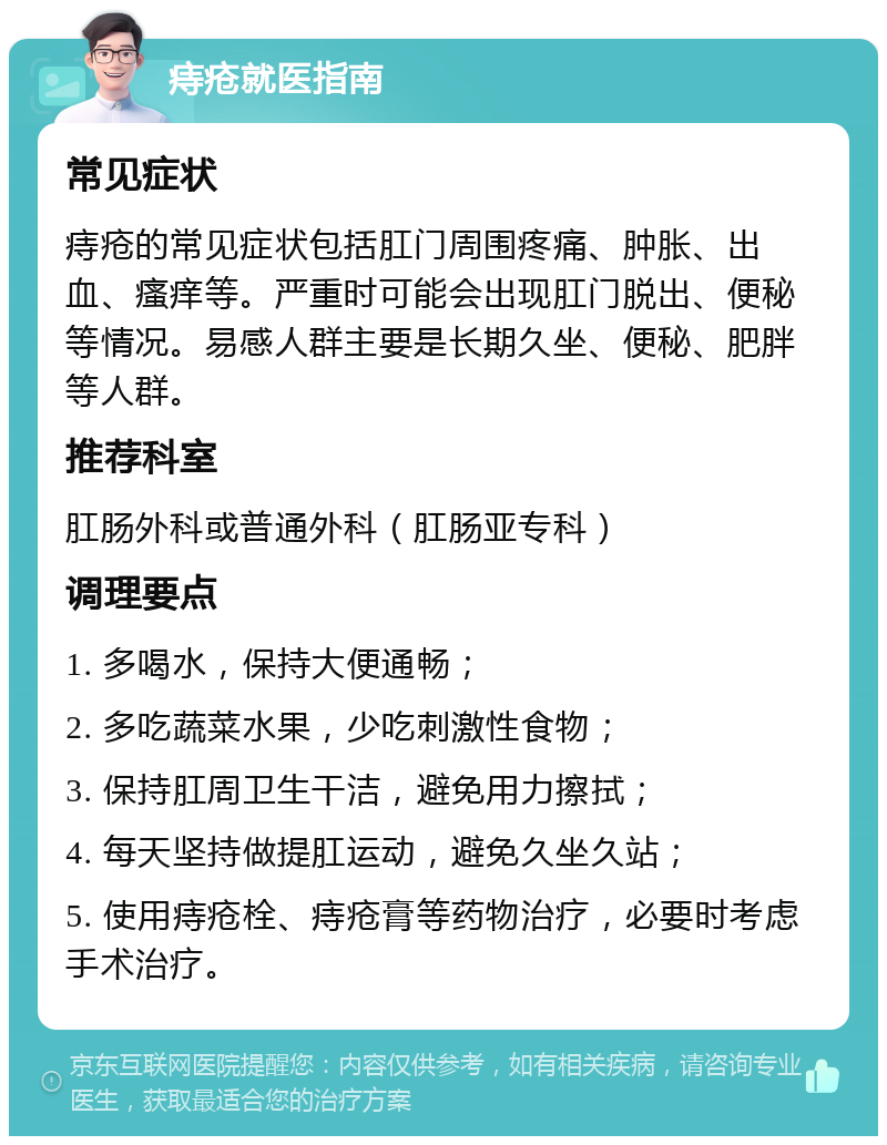 痔疮就医指南 常见症状 痔疮的常见症状包括肛门周围疼痛、肿胀、出血、瘙痒等。严重时可能会出现肛门脱出、便秘等情况。易感人群主要是长期久坐、便秘、肥胖等人群。 推荐科室 肛肠外科或普通外科（肛肠亚专科） 调理要点 1. 多喝水，保持大便通畅； 2. 多吃蔬菜水果，少吃刺激性食物； 3. 保持肛周卫生干洁，避免用力擦拭； 4. 每天坚持做提肛运动，避免久坐久站； 5. 使用痔疮栓、痔疮膏等药物治疗，必要时考虑手术治疗。