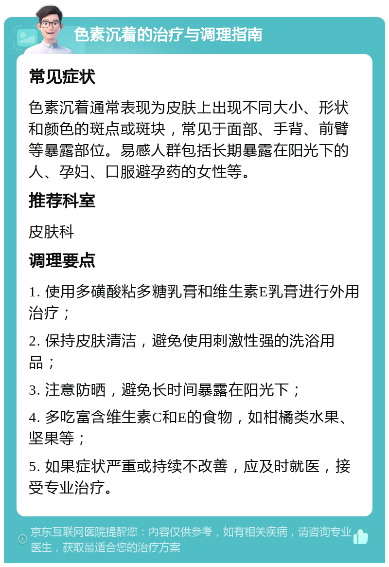 色素沉着的治疗与调理指南 常见症状 色素沉着通常表现为皮肤上出现不同大小、形状和颜色的斑点或斑块，常见于面部、手背、前臂等暴露部位。易感人群包括长期暴露在阳光下的人、孕妇、口服避孕药的女性等。 推荐科室 皮肤科 调理要点 1. 使用多磺酸粘多糖乳膏和维生素E乳膏进行外用治疗； 2. 保持皮肤清洁，避免使用刺激性强的洗浴用品； 3. 注意防晒，避免长时间暴露在阳光下； 4. 多吃富含维生素C和E的食物，如柑橘类水果、坚果等； 5. 如果症状严重或持续不改善，应及时就医，接受专业治疗。