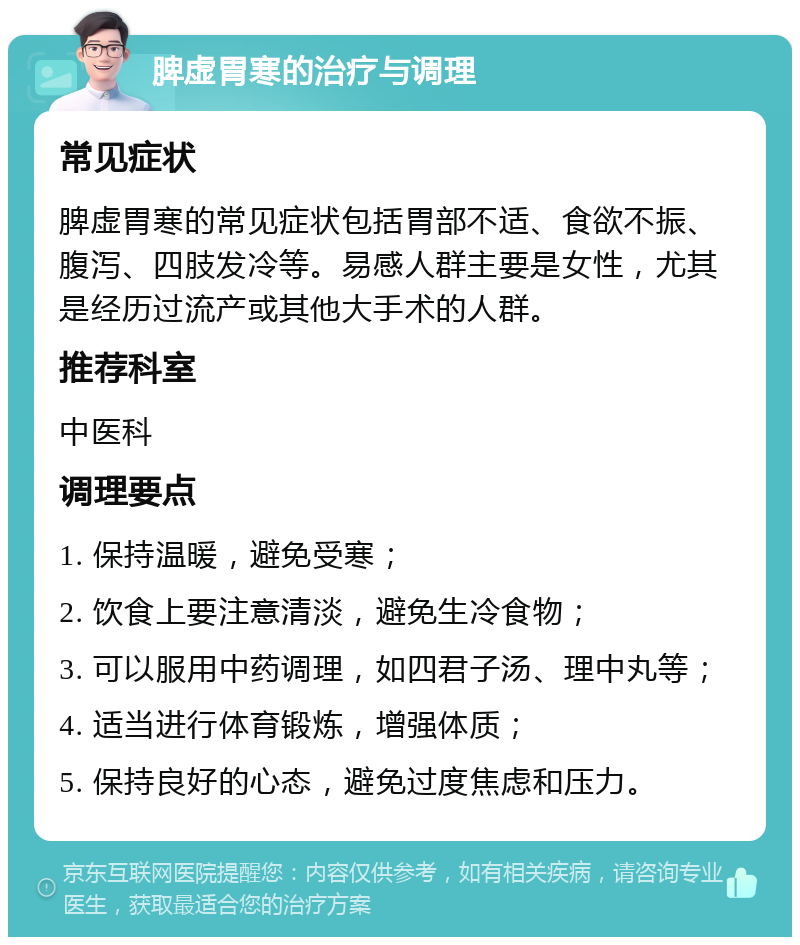 脾虚胃寒的治疗与调理 常见症状 脾虚胃寒的常见症状包括胃部不适、食欲不振、腹泻、四肢发冷等。易感人群主要是女性，尤其是经历过流产或其他大手术的人群。 推荐科室 中医科 调理要点 1. 保持温暖，避免受寒； 2. 饮食上要注意清淡，避免生冷食物； 3. 可以服用中药调理，如四君子汤、理中丸等； 4. 适当进行体育锻炼，增强体质； 5. 保持良好的心态，避免过度焦虑和压力。