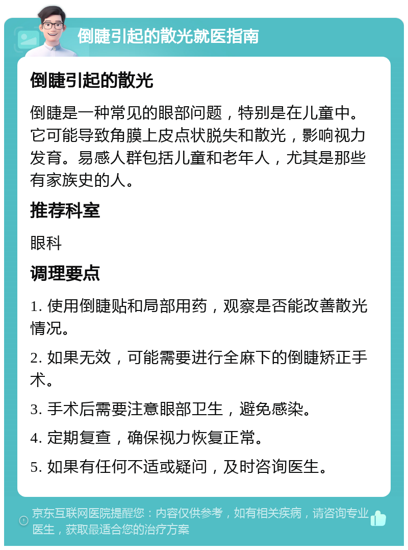 倒睫引起的散光就医指南 倒睫引起的散光 倒睫是一种常见的眼部问题，特别是在儿童中。它可能导致角膜上皮点状脱失和散光，影响视力发育。易感人群包括儿童和老年人，尤其是那些有家族史的人。 推荐科室 眼科 调理要点 1. 使用倒睫贴和局部用药，观察是否能改善散光情况。 2. 如果无效，可能需要进行全麻下的倒睫矫正手术。 3. 手术后需要注意眼部卫生，避免感染。 4. 定期复查，确保视力恢复正常。 5. 如果有任何不适或疑问，及时咨询医生。