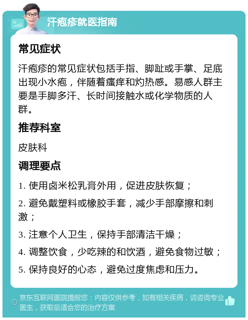 汗疱疹就医指南 常见症状 汗疱疹的常见症状包括手指、脚趾或手掌、足底出现小水疱，伴随着瘙痒和灼热感。易感人群主要是手脚多汗、长时间接触水或化学物质的人群。 推荐科室 皮肤科 调理要点 1. 使用卤米松乳膏外用，促进皮肤恢复； 2. 避免戴塑料或橡胶手套，减少手部摩擦和刺激； 3. 注意个人卫生，保持手部清洁干燥； 4. 调整饮食，少吃辣的和饮酒，避免食物过敏； 5. 保持良好的心态，避免过度焦虑和压力。