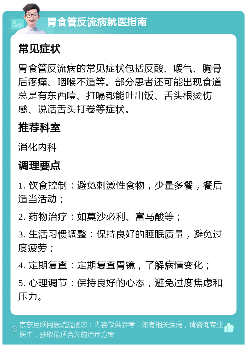 胃食管反流病就医指南 常见症状 胃食管反流病的常见症状包括反酸、嗳气、胸骨后疼痛、咽喉不适等。部分患者还可能出现食道总是有东西噎、打嗝都能吐出饭、舌头根烫伤感、说话舌头打卷等症状。 推荐科室 消化内科 调理要点 1. 饮食控制：避免刺激性食物，少量多餐，餐后适当活动； 2. 药物治疗：如莫沙必利、富马酸等； 3. 生活习惯调整：保持良好的睡眠质量，避免过度疲劳； 4. 定期复查：定期复查胃镜，了解病情变化； 5. 心理调节：保持良好的心态，避免过度焦虑和压力。