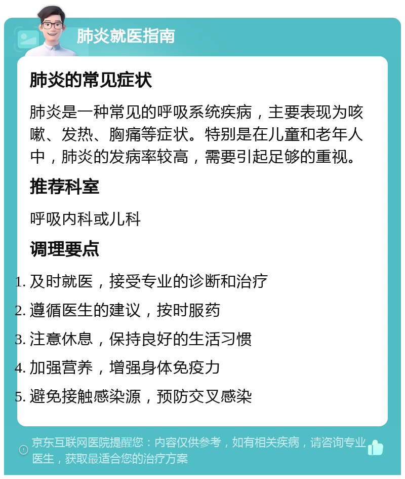 肺炎就医指南 肺炎的常见症状 肺炎是一种常见的呼吸系统疾病，主要表现为咳嗽、发热、胸痛等症状。特别是在儿童和老年人中，肺炎的发病率较高，需要引起足够的重视。 推荐科室 呼吸内科或儿科 调理要点 及时就医，接受专业的诊断和治疗 遵循医生的建议，按时服药 注意休息，保持良好的生活习惯 加强营养，增强身体免疫力 避免接触感染源，预防交叉感染