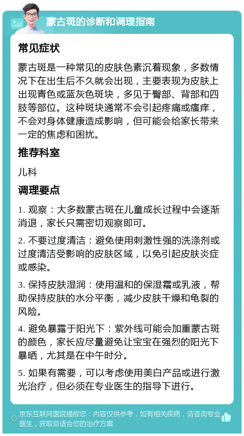 蒙古斑的诊断和调理指南 常见症状 蒙古斑是一种常见的皮肤色素沉着现象，多数情况下在出生后不久就会出现，主要表现为皮肤上出现青色或蓝灰色斑块，多见于臀部、背部和四肢等部位。这种斑块通常不会引起疼痛或瘙痒，不会对身体健康造成影响，但可能会给家长带来一定的焦虑和困扰。 推荐科室 儿科 调理要点 1. 观察：大多数蒙古斑在儿童成长过程中会逐渐消退，家长只需密切观察即可。 2. 不要过度清洁：避免使用刺激性强的洗涤剂或过度清洁受影响的皮肤区域，以免引起皮肤炎症或感染。 3. 保持皮肤湿润：使用温和的保湿霜或乳液，帮助保持皮肤的水分平衡，减少皮肤干燥和龟裂的风险。 4. 避免暴露于阳光下：紫外线可能会加重蒙古斑的颜色，家长应尽量避免让宝宝在强烈的阳光下暴晒，尤其是在中午时分。 5. 如果有需要，可以考虑使用美白产品或进行激光治疗，但必须在专业医生的指导下进行。