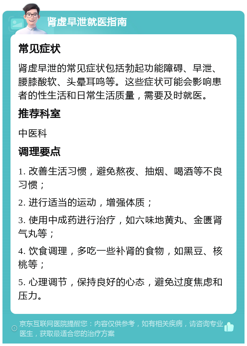 肾虚早泄就医指南 常见症状 肾虚早泄的常见症状包括勃起功能障碍、早泄、腰膝酸软、头晕耳鸣等。这些症状可能会影响患者的性生活和日常生活质量，需要及时就医。 推荐科室 中医科 调理要点 1. 改善生活习惯，避免熬夜、抽烟、喝酒等不良习惯； 2. 进行适当的运动，增强体质； 3. 使用中成药进行治疗，如六味地黄丸、金匮肾气丸等； 4. 饮食调理，多吃一些补肾的食物，如黑豆、核桃等； 5. 心理调节，保持良好的心态，避免过度焦虑和压力。