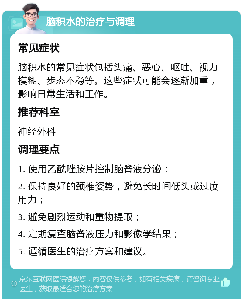 脑积水的治疗与调理 常见症状 脑积水的常见症状包括头痛、恶心、呕吐、视力模糊、步态不稳等。这些症状可能会逐渐加重，影响日常生活和工作。 推荐科室 神经外科 调理要点 1. 使用乙酰唑胺片控制脑脊液分泌； 2. 保持良好的颈椎姿势，避免长时间低头或过度用力； 3. 避免剧烈运动和重物提取； 4. 定期复查脑脊液压力和影像学结果； 5. 遵循医生的治疗方案和建议。