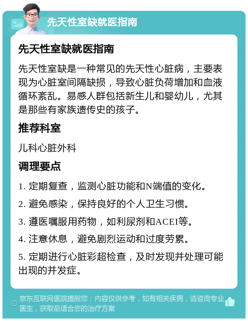 先天性室缺就医指南 先天性室缺就医指南 先天性室缺是一种常见的先天性心脏病，主要表现为心脏室间隔缺损，导致心脏负荷增加和血液循环紊乱。易感人群包括新生儿和婴幼儿，尤其是那些有家族遗传史的孩子。 推荐科室 儿科心脏外科 调理要点 1. 定期复查，监测心脏功能和N端值的变化。 2. 避免感染，保持良好的个人卫生习惯。 3. 遵医嘱服用药物，如利尿剂和ACEI等。 4. 注意休息，避免剧烈运动和过度劳累。 5. 定期进行心脏彩超检查，及时发现并处理可能出现的并发症。