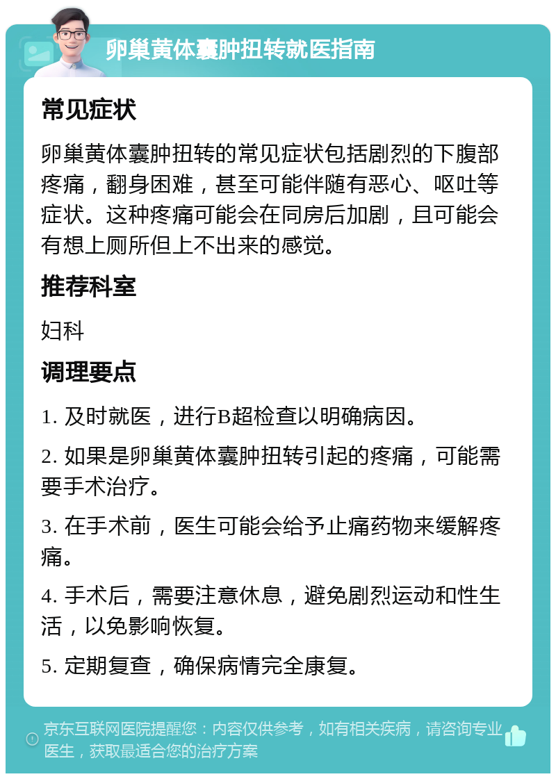 卵巢黄体囊肿扭转就医指南 常见症状 卵巢黄体囊肿扭转的常见症状包括剧烈的下腹部疼痛，翻身困难，甚至可能伴随有恶心、呕吐等症状。这种疼痛可能会在同房后加剧，且可能会有想上厕所但上不出来的感觉。 推荐科室 妇科 调理要点 1. 及时就医，进行B超检查以明确病因。 2. 如果是卵巢黄体囊肿扭转引起的疼痛，可能需要手术治疗。 3. 在手术前，医生可能会给予止痛药物来缓解疼痛。 4. 手术后，需要注意休息，避免剧烈运动和性生活，以免影响恢复。 5. 定期复查，确保病情完全康复。