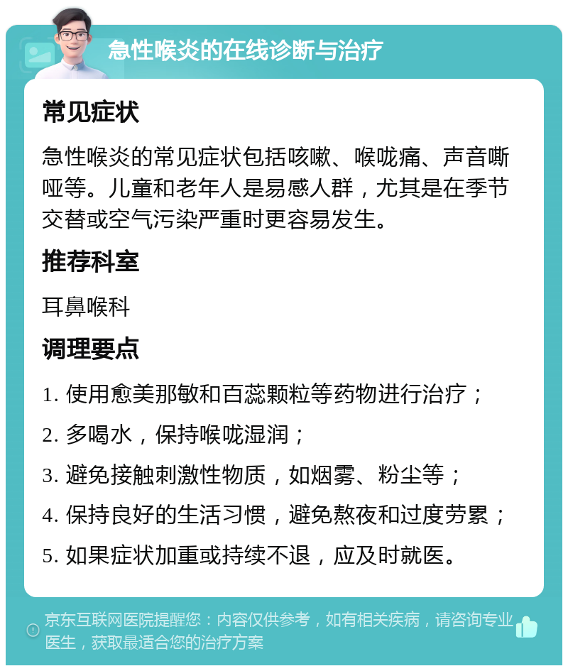 急性喉炎的在线诊断与治疗 常见症状 急性喉炎的常见症状包括咳嗽、喉咙痛、声音嘶哑等。儿童和老年人是易感人群，尤其是在季节交替或空气污染严重时更容易发生。 推荐科室 耳鼻喉科 调理要点 1. 使用愈美那敏和百蕊颗粒等药物进行治疗； 2. 多喝水，保持喉咙湿润； 3. 避免接触刺激性物质，如烟雾、粉尘等； 4. 保持良好的生活习惯，避免熬夜和过度劳累； 5. 如果症状加重或持续不退，应及时就医。