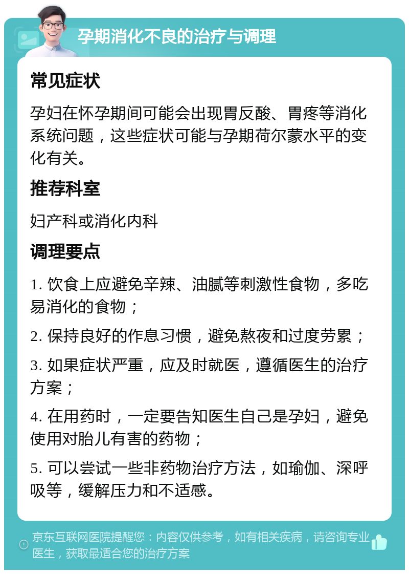 孕期消化不良的治疗与调理 常见症状 孕妇在怀孕期间可能会出现胃反酸、胃疼等消化系统问题，这些症状可能与孕期荷尔蒙水平的变化有关。 推荐科室 妇产科或消化内科 调理要点 1. 饮食上应避免辛辣、油腻等刺激性食物，多吃易消化的食物； 2. 保持良好的作息习惯，避免熬夜和过度劳累； 3. 如果症状严重，应及时就医，遵循医生的治疗方案； 4. 在用药时，一定要告知医生自己是孕妇，避免使用对胎儿有害的药物； 5. 可以尝试一些非药物治疗方法，如瑜伽、深呼吸等，缓解压力和不适感。