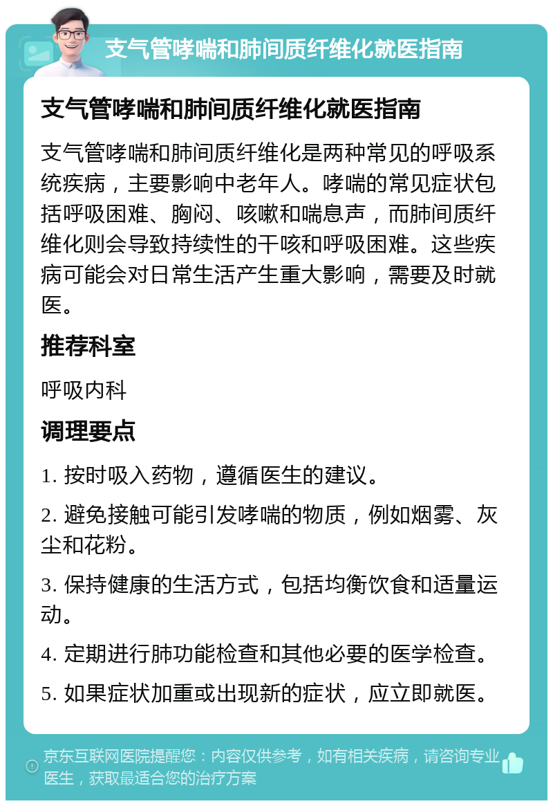 支气管哮喘和肺间质纤维化就医指南 支气管哮喘和肺间质纤维化就医指南 支气管哮喘和肺间质纤维化是两种常见的呼吸系统疾病，主要影响中老年人。哮喘的常见症状包括呼吸困难、胸闷、咳嗽和喘息声，而肺间质纤维化则会导致持续性的干咳和呼吸困难。这些疾病可能会对日常生活产生重大影响，需要及时就医。 推荐科室 呼吸内科 调理要点 1. 按时吸入药物，遵循医生的建议。 2. 避免接触可能引发哮喘的物质，例如烟雾、灰尘和花粉。 3. 保持健康的生活方式，包括均衡饮食和适量运动。 4. 定期进行肺功能检查和其他必要的医学检查。 5. 如果症状加重或出现新的症状，应立即就医。