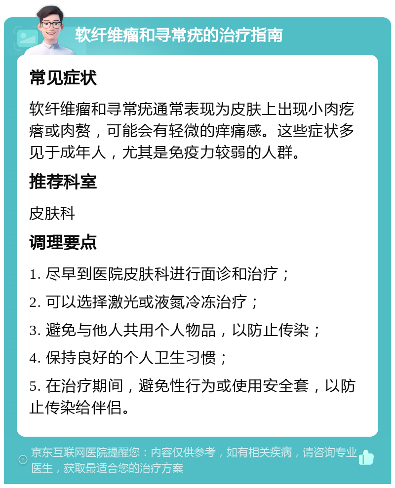 软纤维瘤和寻常疣的治疗指南 常见症状 软纤维瘤和寻常疣通常表现为皮肤上出现小肉疙瘩或肉赘，可能会有轻微的痒痛感。这些症状多见于成年人，尤其是免疫力较弱的人群。 推荐科室 皮肤科 调理要点 1. 尽早到医院皮肤科进行面诊和治疗； 2. 可以选择激光或液氮冷冻治疗； 3. 避免与他人共用个人物品，以防止传染； 4. 保持良好的个人卫生习惯； 5. 在治疗期间，避免性行为或使用安全套，以防止传染给伴侣。