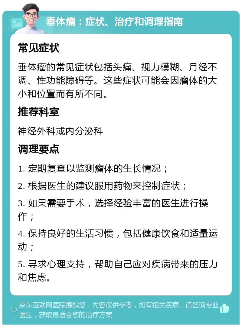 垂体瘤：症状、治疗和调理指南 常见症状 垂体瘤的常见症状包括头痛、视力模糊、月经不调、性功能障碍等。这些症状可能会因瘤体的大小和位置而有所不同。 推荐科室 神经外科或内分泌科 调理要点 1. 定期复查以监测瘤体的生长情况； 2. 根据医生的建议服用药物来控制症状； 3. 如果需要手术，选择经验丰富的医生进行操作； 4. 保持良好的生活习惯，包括健康饮食和适量运动； 5. 寻求心理支持，帮助自己应对疾病带来的压力和焦虑。