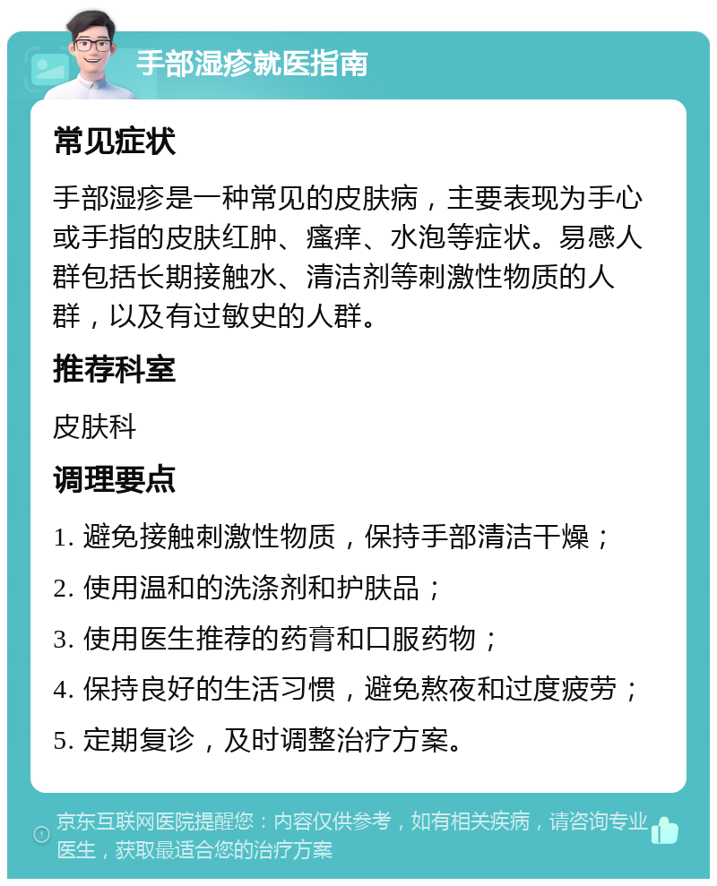 手部湿疹就医指南 常见症状 手部湿疹是一种常见的皮肤病，主要表现为手心或手指的皮肤红肿、瘙痒、水泡等症状。易感人群包括长期接触水、清洁剂等刺激性物质的人群，以及有过敏史的人群。 推荐科室 皮肤科 调理要点 1. 避免接触刺激性物质，保持手部清洁干燥； 2. 使用温和的洗涤剂和护肤品； 3. 使用医生推荐的药膏和口服药物； 4. 保持良好的生活习惯，避免熬夜和过度疲劳； 5. 定期复诊，及时调整治疗方案。